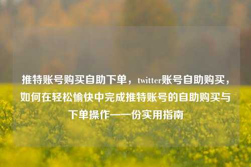 推特账号购买自助下单，twitter账号自助购买，如何在轻松愉快中完成推特账号的自助购买与下单操作—一份实用指南