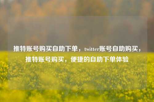 推特账号购买自助下单，twitter账号自助购买，推特账号购买，便捷的自助下单体验