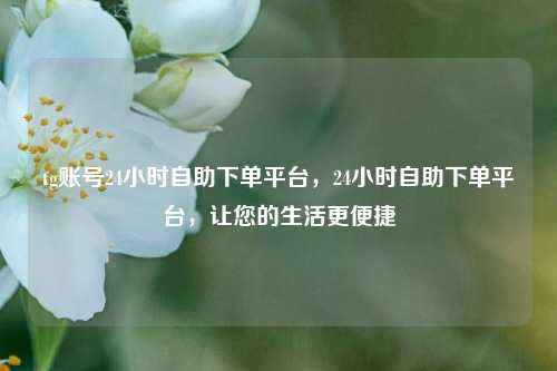 tg账号24小时自助下单平台，24小时自助下单平台，让您的生活更便捷