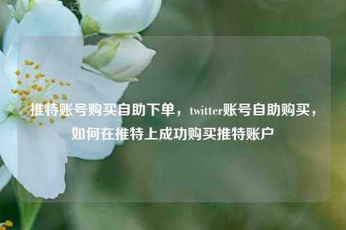推特账号购买自助下单，twitter账号自助购买，如何在推特上成功购买推特账户